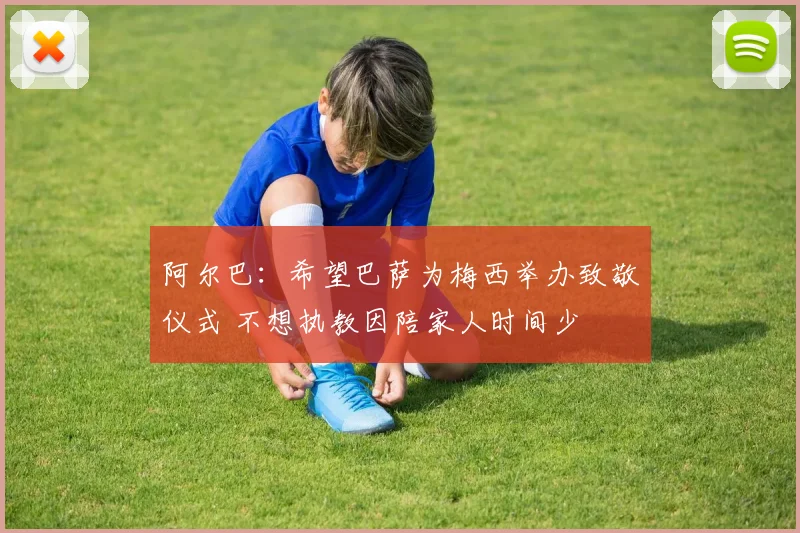 阿尔巴：希望巴萨为梅西举办致敬仪式 不想执教因陪家人时间少