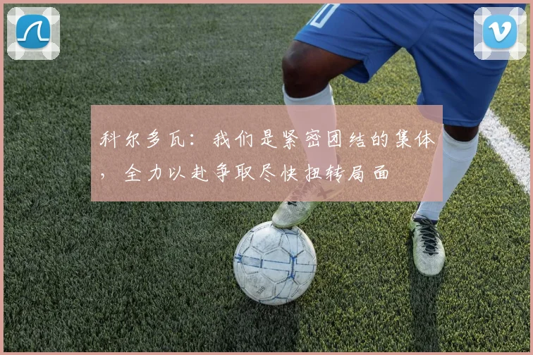 科尔多瓦：我们是紧密团结的集体，全力以赴争取尽快扭转局面