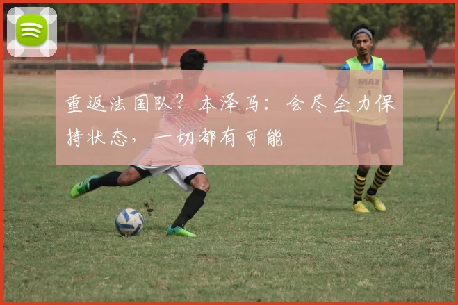 重返法国队？本泽马：会尽全力保持状态，一切都有可能