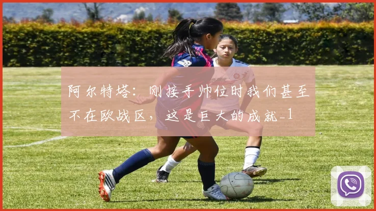 阿尔特塔：刚接手帅位时我们甚至不在欧战区，这是巨大的成就_1